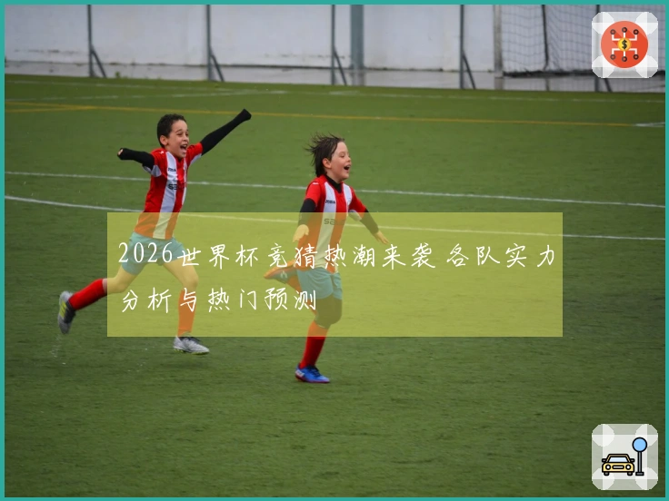 2026世界杯竞猜热潮来袭 各队实力分析与热门预测