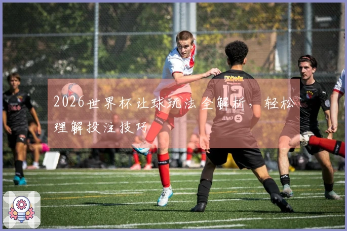 2026世界杯让球玩法全解析，轻松理解投注技巧