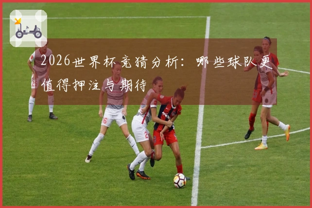 2026世界杯竞猜分析：哪些球队更值得押注与期待