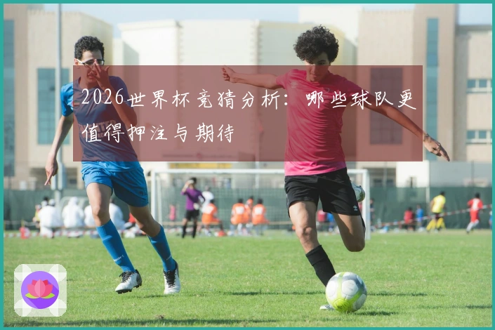 2026世界杯竞猜分析：哪些球队更值得押注与期待