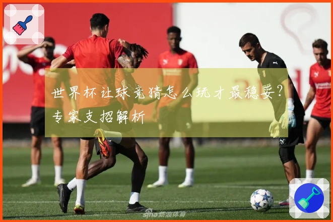 世界杯让球竞猜怎么玩才最稳妥？专家支招解析